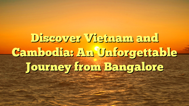 Discover Vietnam and Cambodia: An Unforgettable Journey from Bangalore