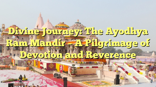 Divine Journey: The Ayodhya Ram Mandir – A Pilgrimage of Devotion and Reverence