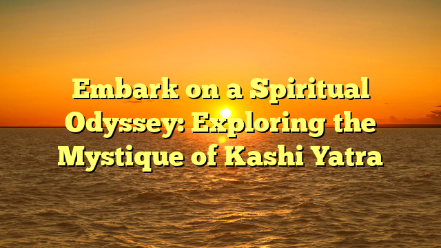 Embark on a Spiritual Odyssey: Exploring the Mystique of Kashi Yatra