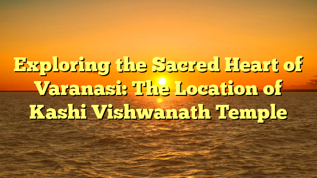 Exploring the Sacred Heart of Varanasi: The Location of Kashi Vishwanath Temple