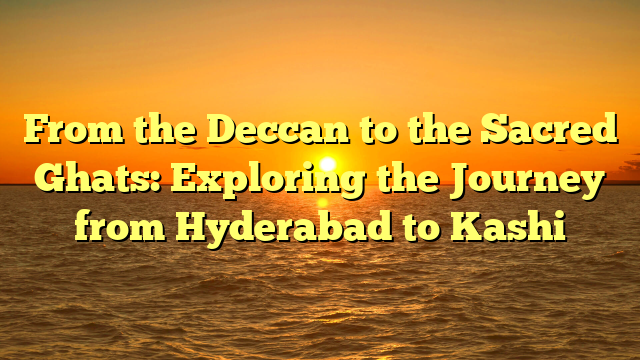 From the Deccan to the Sacred Ghats: Exploring the Journey from Hyderabad to Kashi