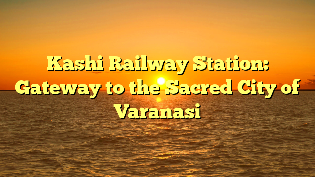 Kashi Railway Station: Gateway to the Sacred City of Varanasi