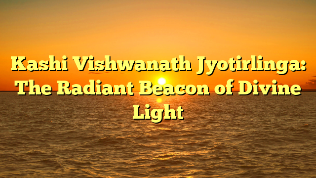 Kashi Vishwanath Jyotirlinga: The Radiant Beacon of Divine Light