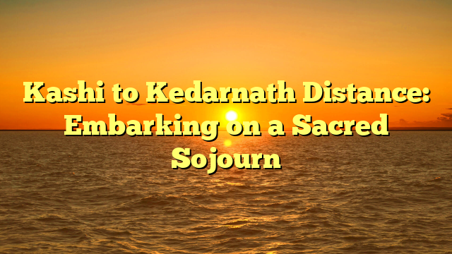 Kashi to Kedarnath Distance: Embarking on a Sacred Sojourn