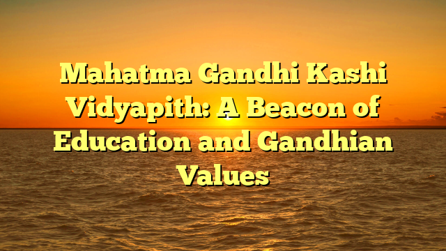 Mahatma Gandhi Kashi Vidyapith: A Beacon of Education and Gandhian Values