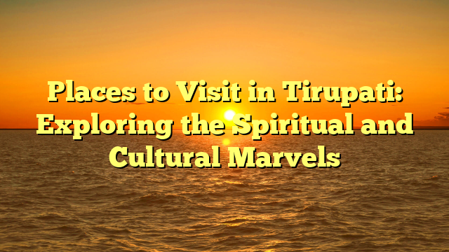 Places to Visit in Tirupati: Exploring the Spiritual and Cultural Marvels