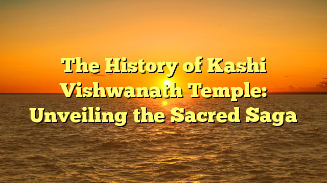 The History of Kashi Vishwanath Temple: Unveiling the Sacred Saga