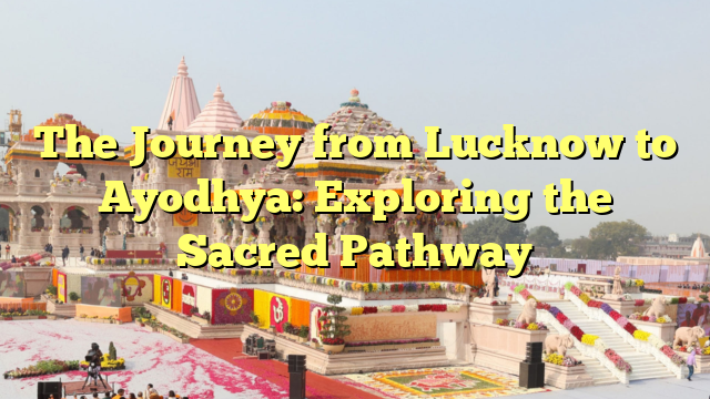 The Journey from Lucknow to Ayodhya: Exploring the Sacred Pathway