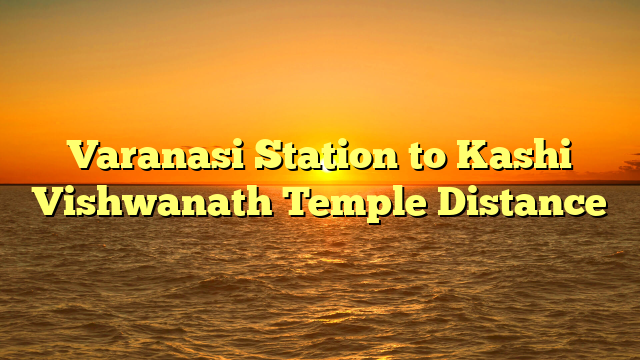 Varanasi Station to Kashi Vishwanath Temple Distance
