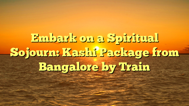 Embark on a Spiritual Sojourn: Kashi Package from Bangalore by Train