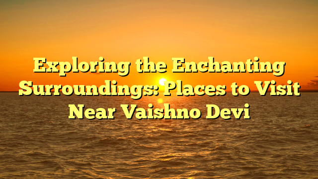 Exploring the Enchanting Surroundings: Places to Visit Near Vaishno Devi