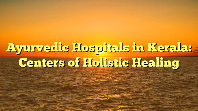 Ayurvedic Hospitals in Kerala: Centers of Holistic Healing