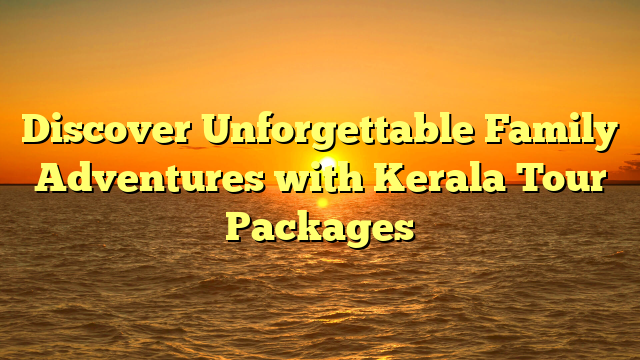 Discover Unforgettable Family Adventures with Kerala Tour Packages