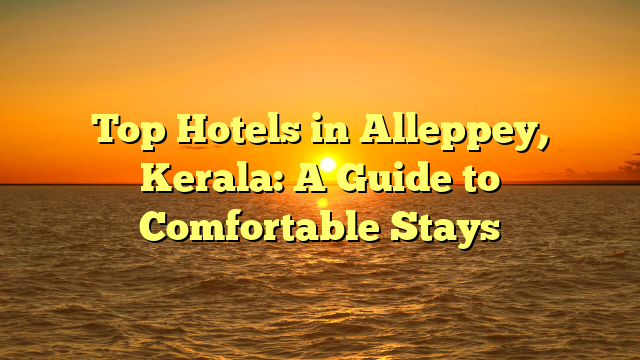 Top Hotels in Alleppey, Kerala: A Guide to Comfortable Stays