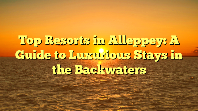 Top Resorts in Alleppey: A Guide to Luxurious Stays in the Backwaters