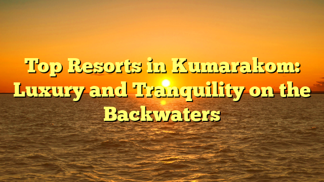 Top Resorts in Kumarakom: Luxury and Tranquility on the Backwaters